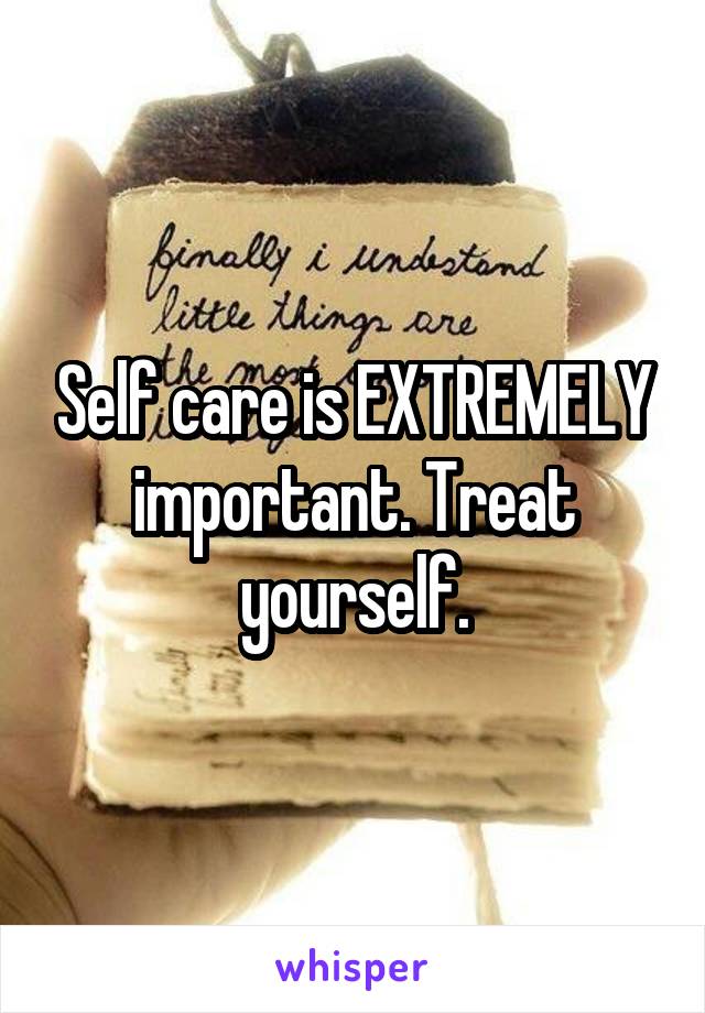 Self care is EXTREMELY important. Treat yourself.