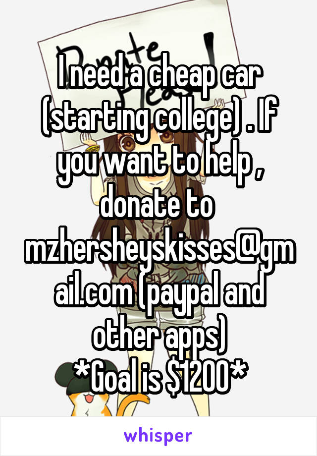 I need a cheap car (starting college) . If you want to help , donate to 
mzhersheyskisses@gmail.com (paypal and other apps)
*Goal is $1200*
