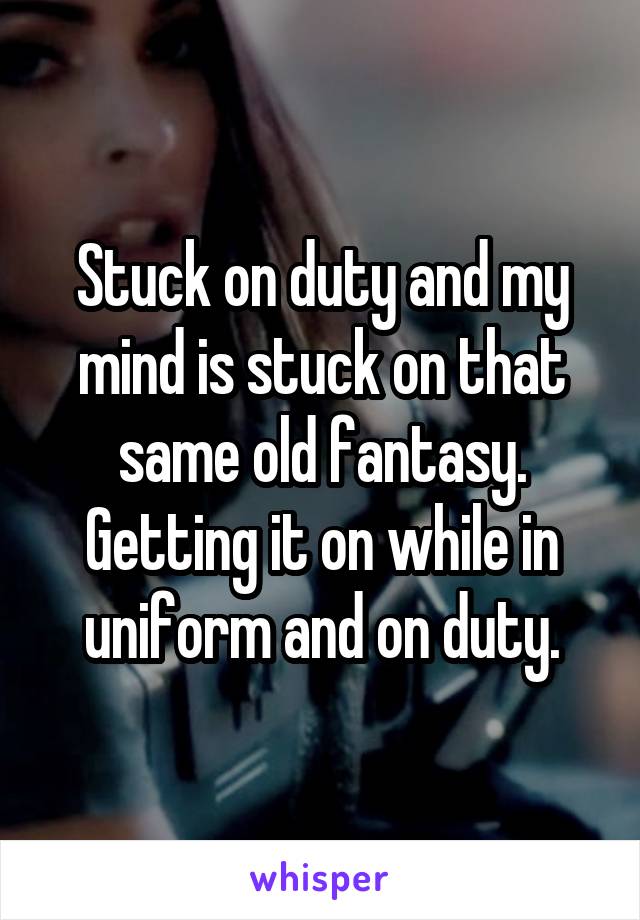 Stuck on duty and my mind is stuck on that same old fantasy. Getting it on while in uniform and on duty.