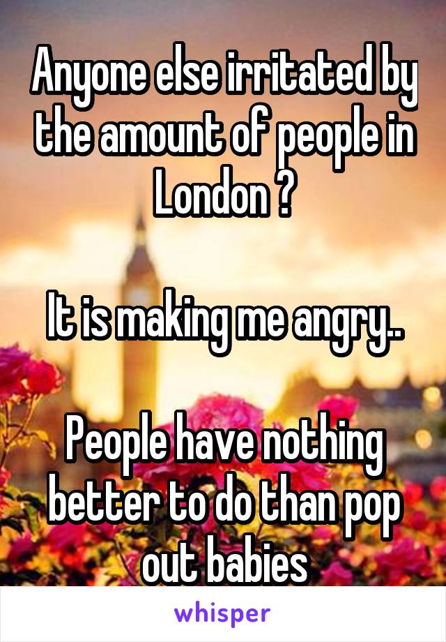 Anyone else irritated by the amount of people in London ?

It is making me angry..

People have nothing better to do than pop out babies