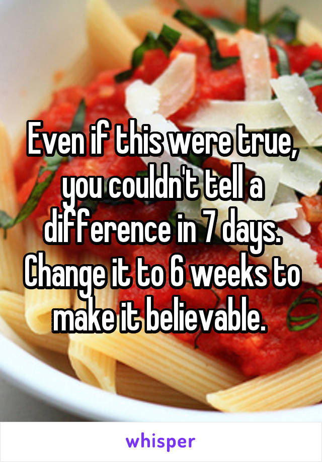 Even if this were true, you couldn't tell a difference in 7 days. Change it to 6 weeks to make it believable. 