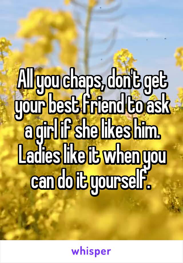 All you chaps, don't get your best friend to ask a girl if she likes him. Ladies like it when you can do it yourself. 