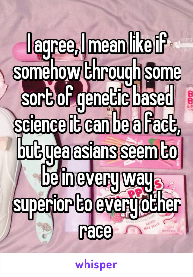 I agree, I mean like if somehow through some sort of genetic based science it can be a fact, but yea asians seem to be in every way superior to every other race 