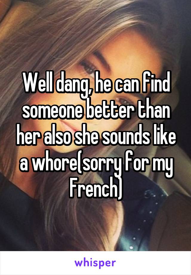 Well dang, he can find someone better than her also she sounds like a whore(sorry for my French)