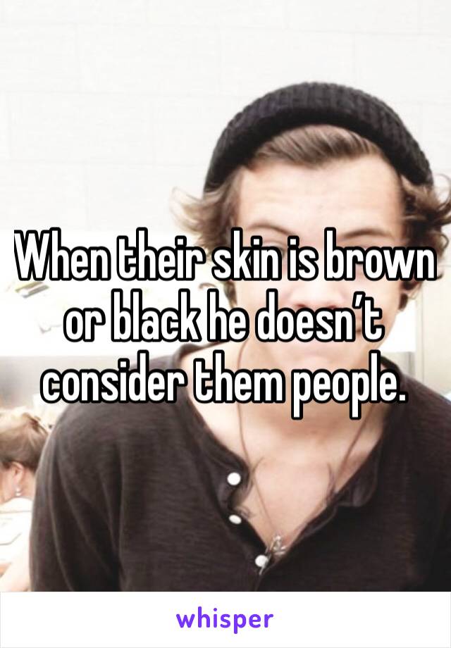 When their skin is brown or black he doesn’t consider them people.  