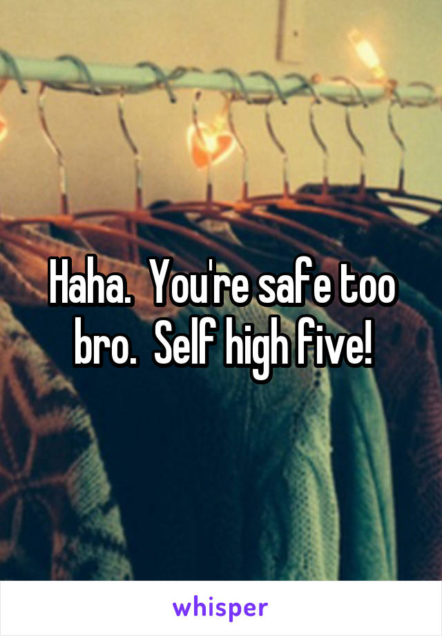 Haha.  You're safe too bro.  Self high five!