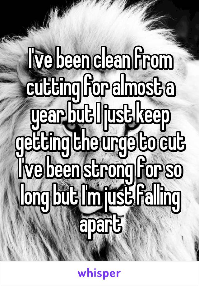 I've been clean from cutting for almost a year but I just keep getting the urge to cut I've been strong for so long but I'm just falling apart