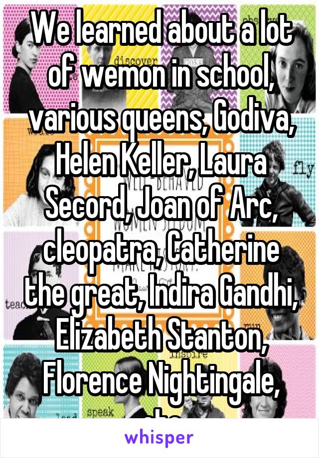 We learned about a lot of wemon in school, various queens, Godiva, Helen Keller, Laura Secord, Joan of Arc, cleopatra, Catherine the great, Indira Gandhi, Elizabeth Stanton, Florence Nightingale, etc