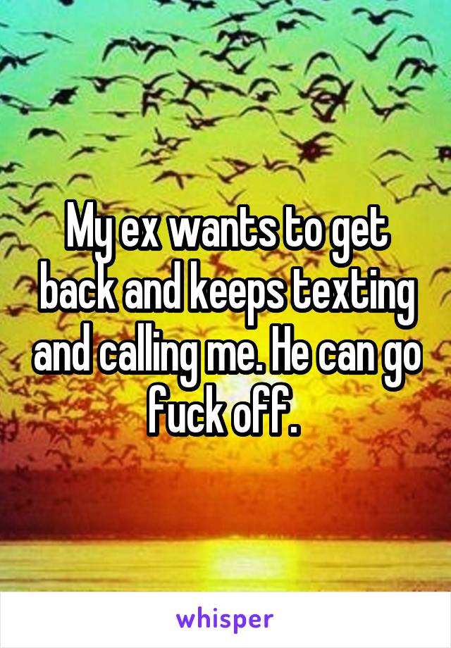 My ex wants to get back and keeps texting and calling me. He can go fuck off. 