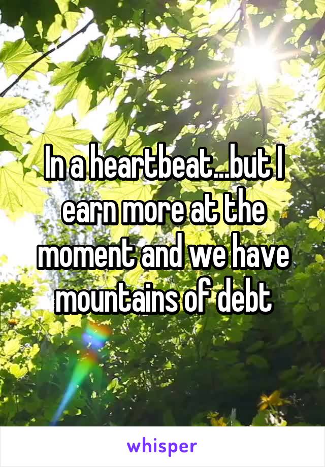 In a heartbeat...but I earn more at the moment and we have mountains of debt