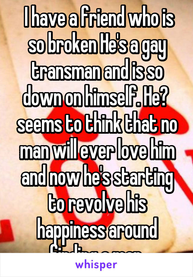 I have a friend who is so broken He's a gay transman and is so down on himself. He?  seems to think that no man will ever love him and now he's starting to revolve his happiness around finding a man.