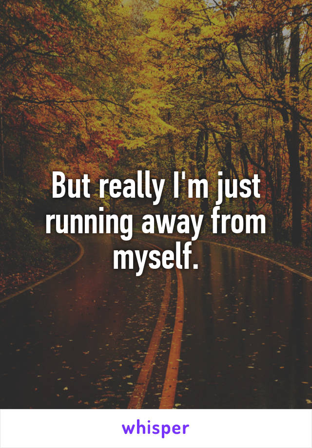 But really I'm just running away from myself.
