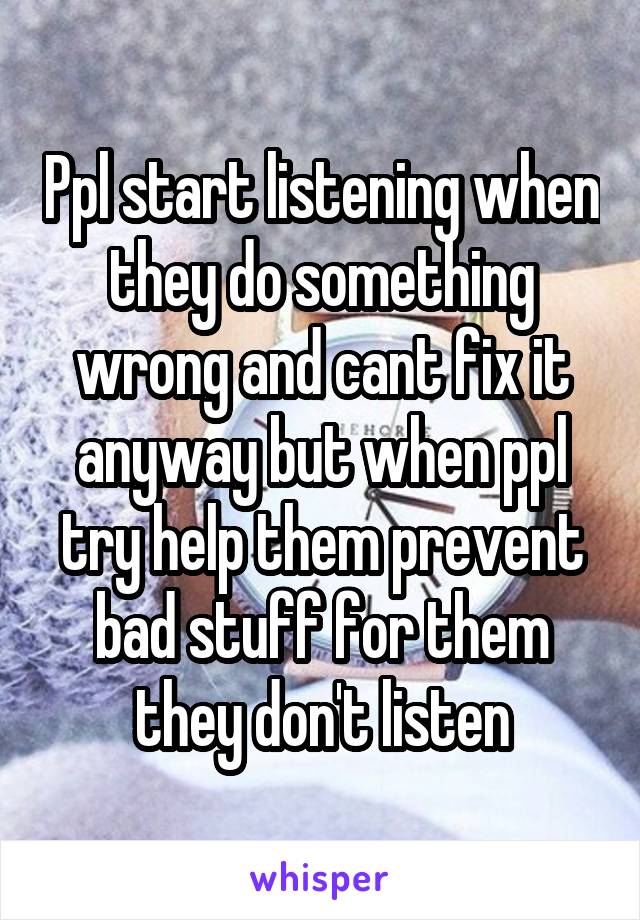 Ppl start listening when they do something wrong and cant fix it anyway but when ppl try help them prevent bad stuff for them they don't listen