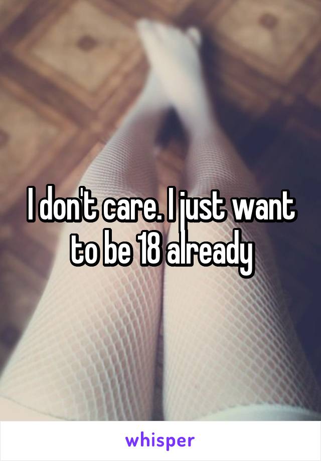 I don't care. I just want to be 18 already