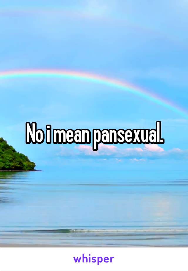 No i mean pansexual.