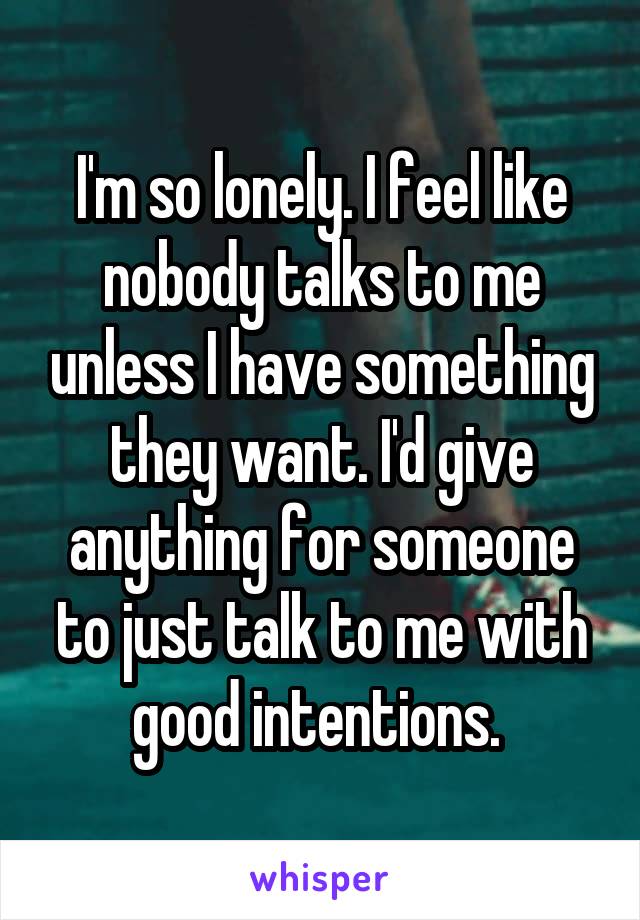 I'm so lonely. I feel like nobody talks to me unless I have something they want. I'd give anything for someone to just talk to me with good intentions. 