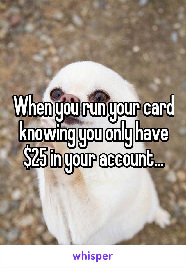 When you run your card knowing you only have $25 in your account...