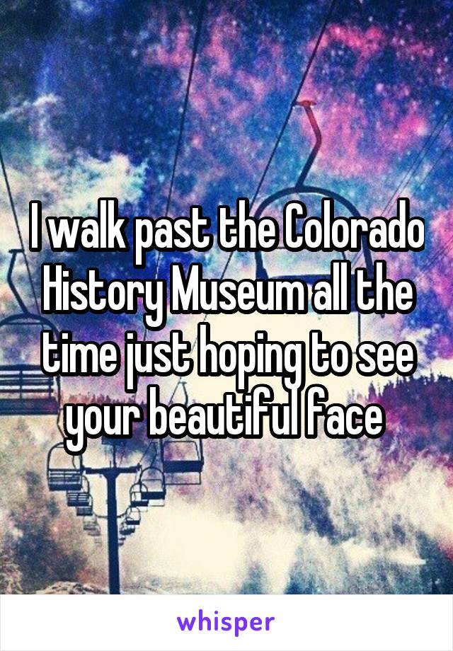 I walk past the Colorado History Museum all the time just hoping to see your beautiful face 