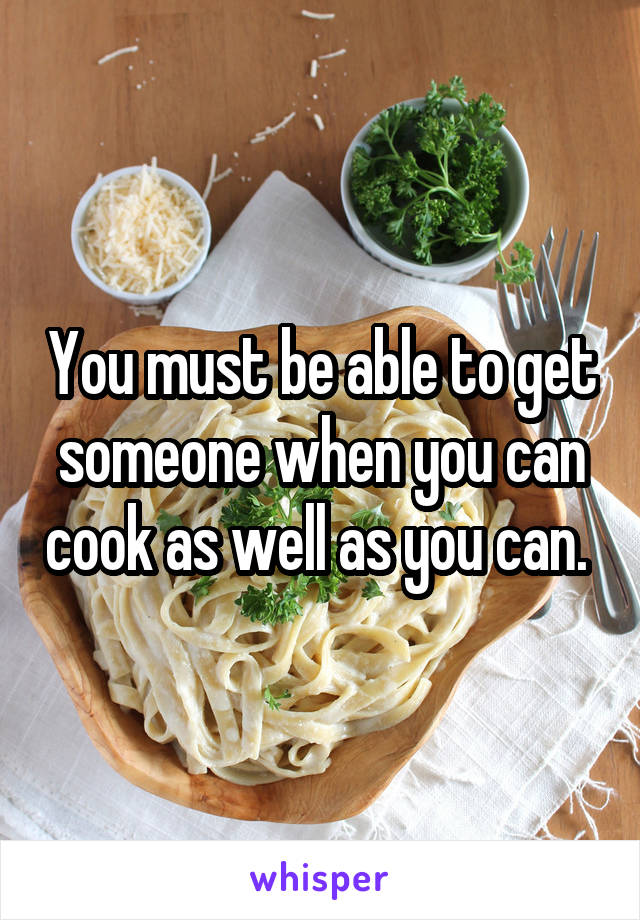 You must be able to get someone when you can cook as well as you can. 