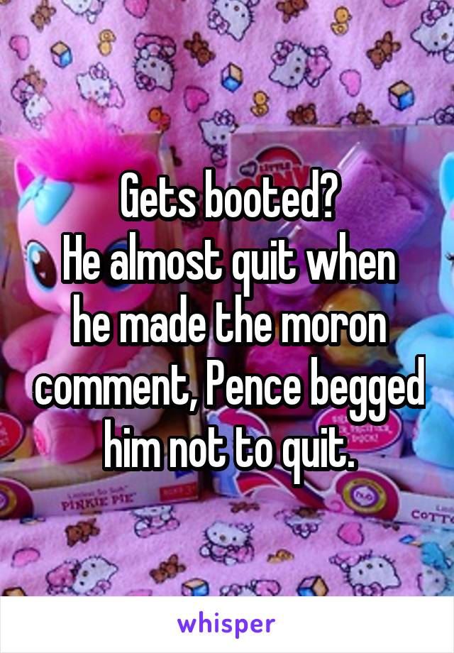 Gets booted?
He almost quit when he made the moron comment, Pence begged him not to quit.