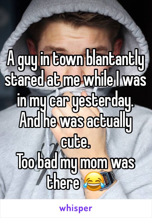 A guy in town blantantly stared at me while I was in my car yesterday. 
And he was actually cute. 
Too bad my mom was there 😂