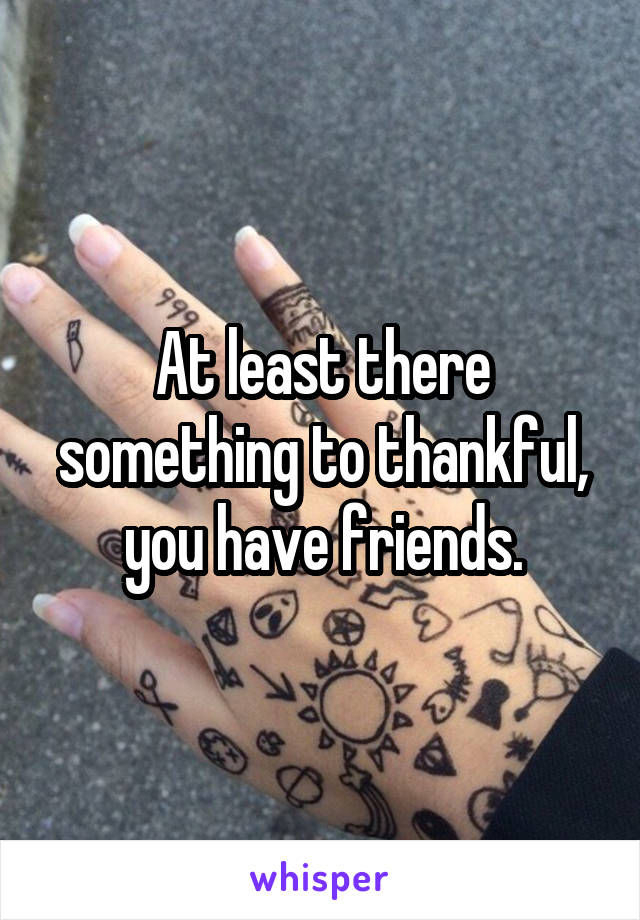 At least there something to thankful, you have friends.