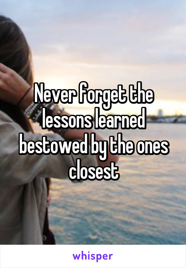 Never forget the lessons learned bestowed by the ones closest