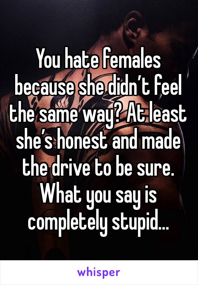 You hate females because she didn’t feel the same way? At least she’s honest and made the drive to be sure. What you say is completely stupid...