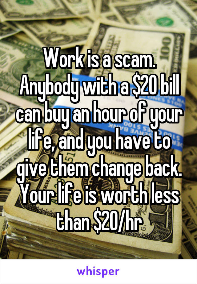 Work is a scam. Anybody with a $20 bill can buy an hour of your life, and you have to give them change back. Your life is worth less than $20/hr