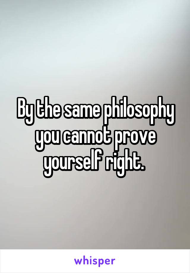 By the same philosophy you cannot prove yourself right. 