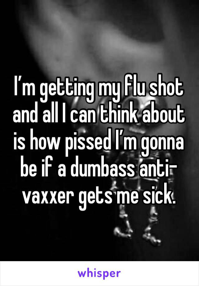 I’m getting my flu shot and all I can think about is how pissed I’m gonna be if a dumbass anti-vaxxer gets me sick. 
