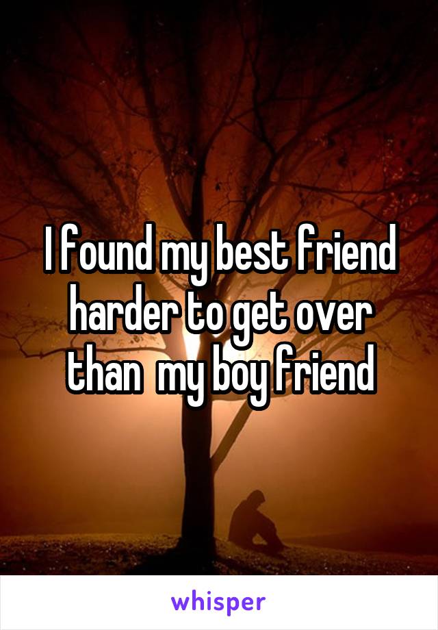 I found my best friend harder to get over than  my boy friend