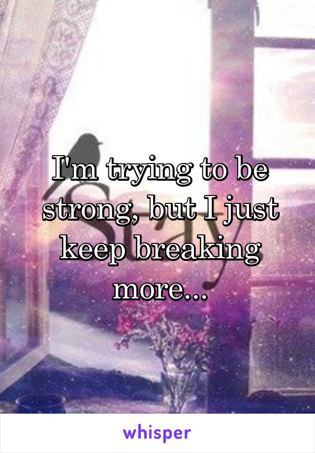 I'm trying to be strong, but I just keep breaking more...