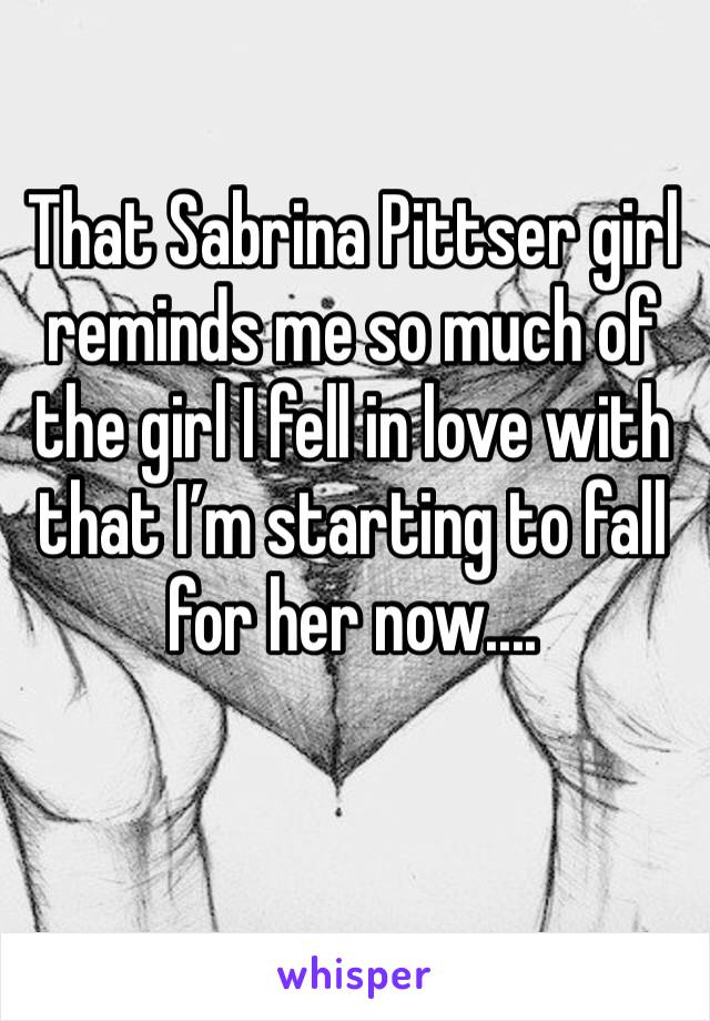 That Sabrina Pittser girl reminds me so much of the girl I fell in love with that I’m starting to fall for her now....
