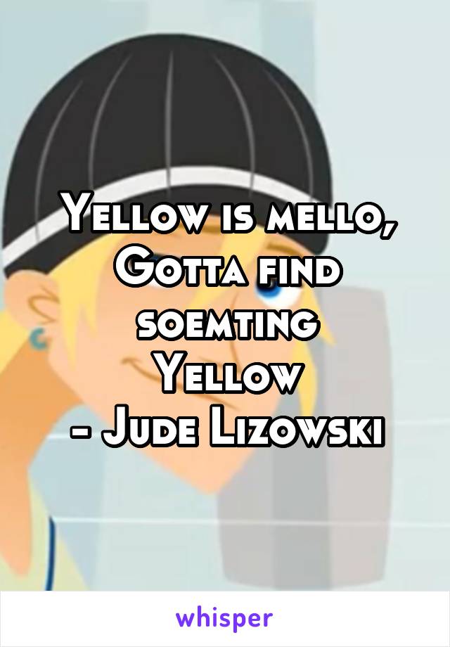 Yellow is mello,
Gotta find soemting
Yellow
- Jude Lizowski