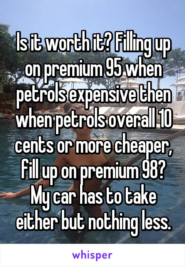 Is it worth it? Filling up on premium 95 when petrols expensive then when petrols overall 10 cents or more cheaper, fill up on premium 98? My car has to take either but nothing less.