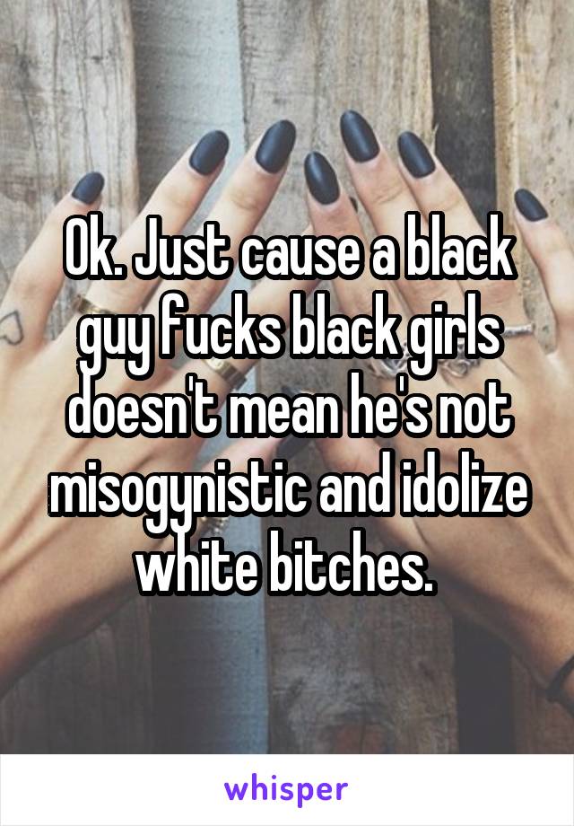 Ok. Just cause a black guy fucks black girls doesn't mean he's not misogynistic and idolize white bitches. 