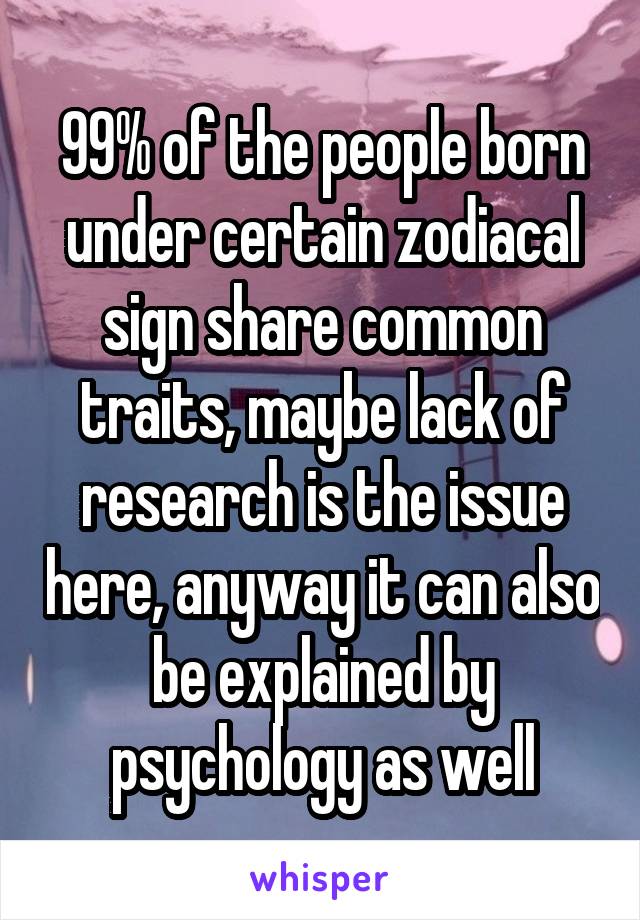 99% of the people born under certain zodiacal sign share common traits, maybe lack of research is the issue here, anyway it can also be explained by psychology as well