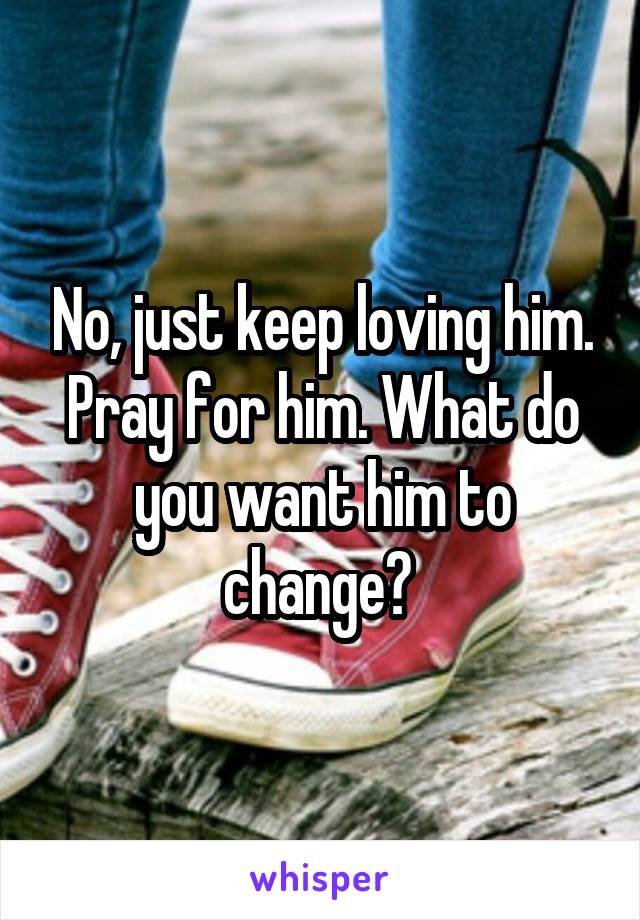 No, just keep loving him. Pray for him. What do you want him to change? 