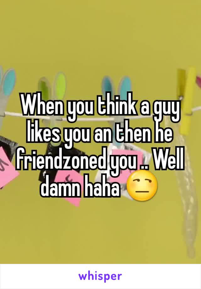 When you think a guy likes you an then he friendzoned you .. Well damn haha 😒