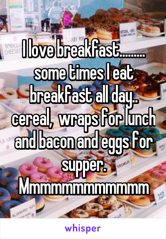 I love breakfast......... some times I eat breakfast all day.. cereal,  wraps for lunch and bacon and eggs for supper. Mmmmmmmmmmmm