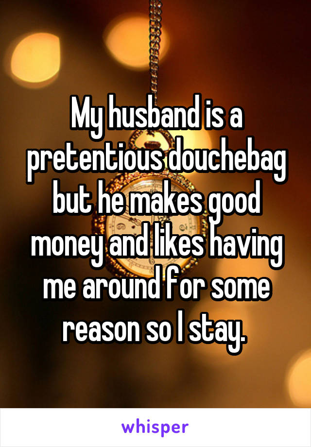 My husband is a pretentious douchebag but he makes good money and likes having me around for some reason so I stay. 