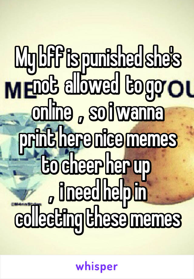 My bff is punished she's not  allowed  to go online  ,  so i wanna print here nice memes to cheer her up 
,  i need help in collecting these memes