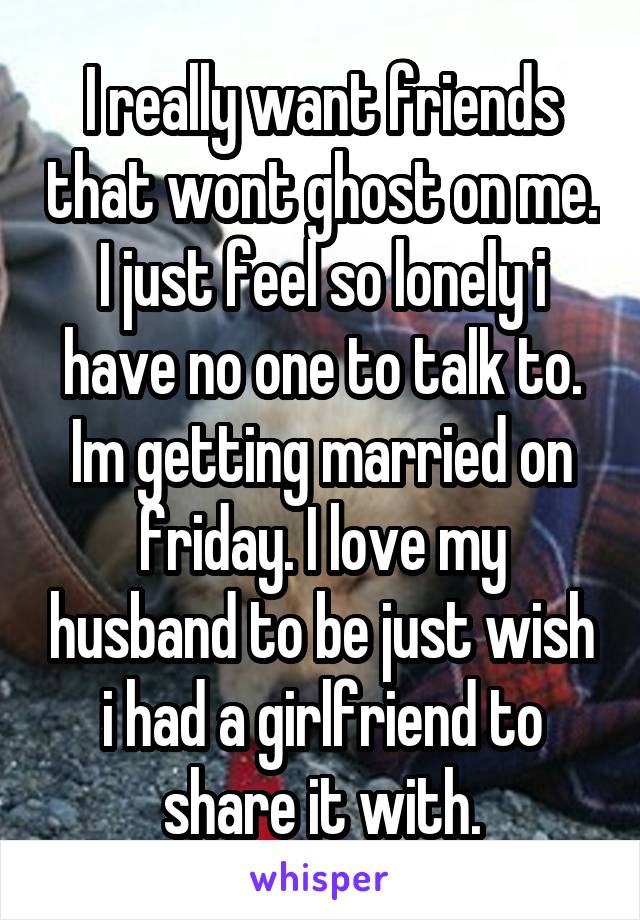I really want friends that wont ghost on me. I just feel so lonely i have no one to talk to. Im getting married on friday. I love my husband to be just wish i had a girlfriend to share it with.