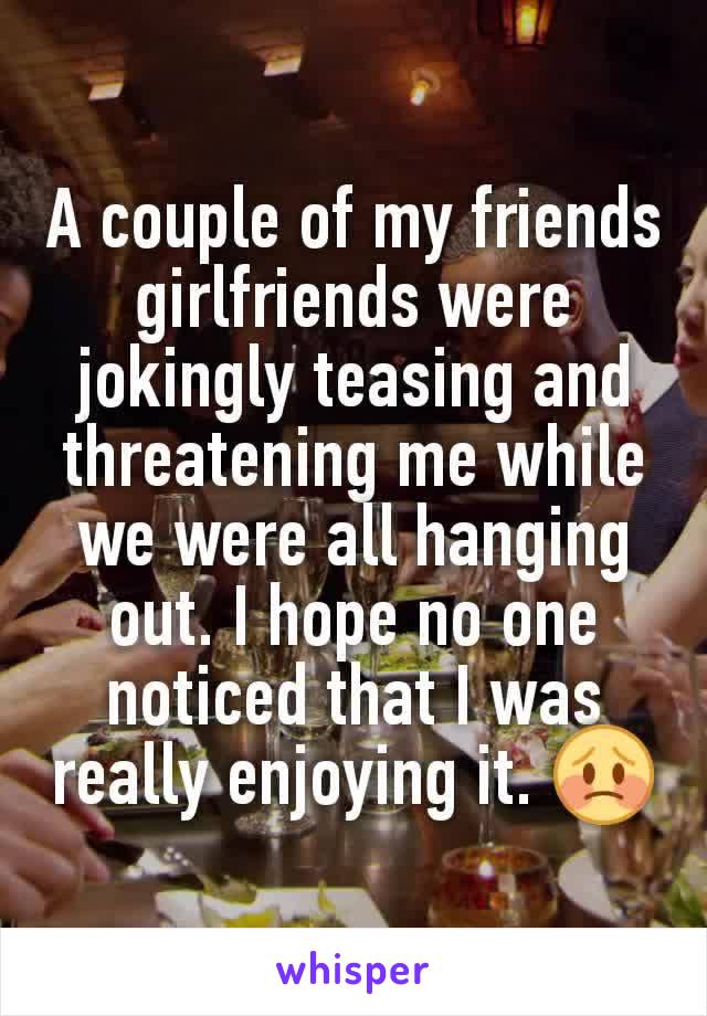 A couple of my friends girlfriends were jokingly teasing and threatening me while we were all hanging out. I hope no one noticed that I was really enjoying it. 😳