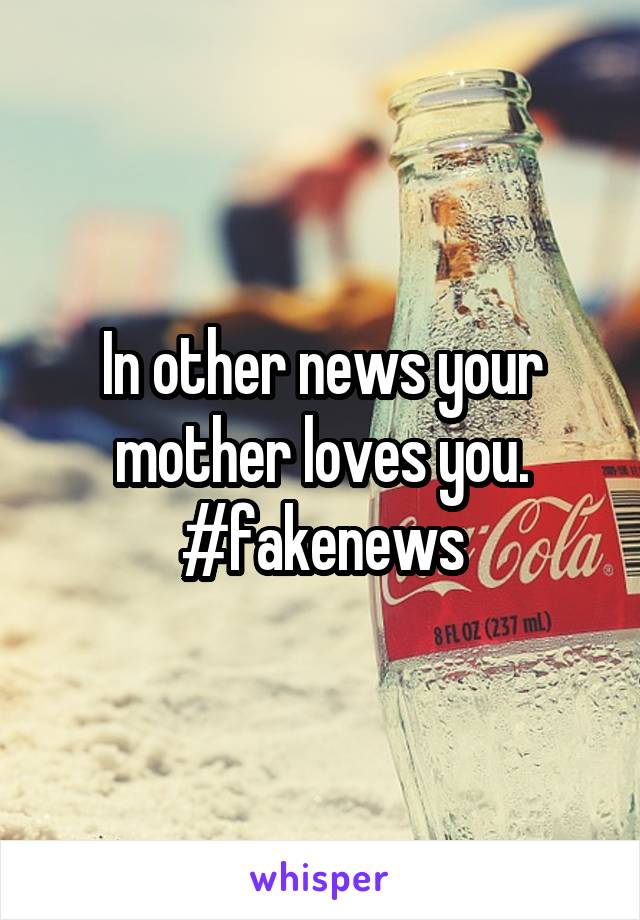 In other news your mother loves you. #fakenews