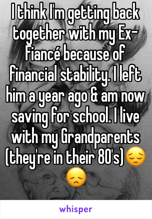 I think I'm getting back together with my Ex-Fiancé because of financial stability. I left him a year ago & am now saving for school. I live with my Grandparents (they're in their 80's)😔😞