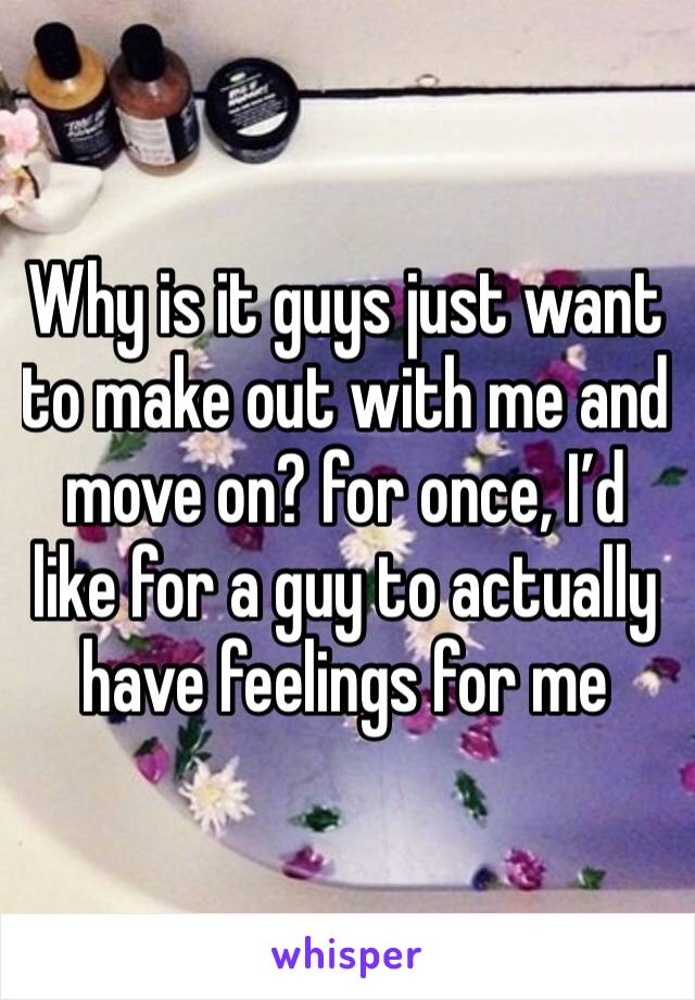 Why is it guys just want to make out with me and move on? for once, I’d like for a guy to actually have feelings for me