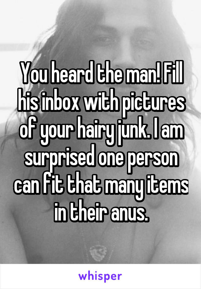You heard the man! Fill his inbox with pictures of your hairy junk. I am surprised one person can fit that many items in their anus.