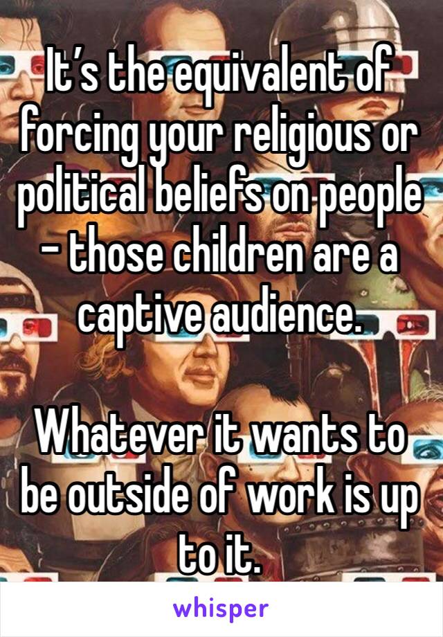It’s the equivalent of forcing your religious or political beliefs on people - those children are a captive audience.

Whatever it wants to be outside of work is up to it.
